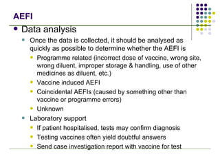 AEFI Data analysis Once the data is collected, it should be analysed as quickly as possible to determine whether the AEFI is Programme related (incorrect dose of vaccine, wrong site, wrong diluent, improper storage & handling, use of other medicines as diluent, etc.) Vaccine induced AEFI  Coincidental AEFIs (caused by something other than vaccine or programme errors) Unknown Laboratory support If patient hospitalised, tests may confirm diagnosis Testing vaccines often yield doubtful answers Send case investigation report with vaccine for test 