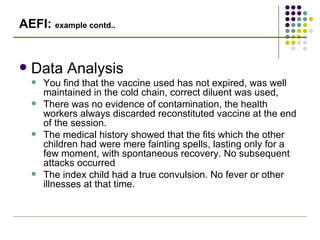 AEFI:  example contd.. Data Analysis You find that the vaccine used has not expired, was well maintained in the cold chain, correct diluent was used,  There was no evidence of contamination, the health workers always discarded reconstituted vaccine at the end of the session. The medical history showed that the fits which the other children had were mere fainting spells, lasting only for a few moment, with spontaneous recovery. No subsequent attacks occurred The index child had a true convulsion. No fever or other illnesses at that time. 