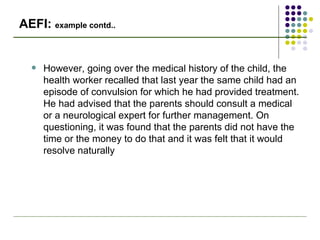 AEFI:  example contd.. However, going over the medical history of the child, the health worker recalled that last year the same child had an episode of convulsion for which he had provided treatment. He had advised that the parents should consult a medical or a neurological expert for further management. On questioning, it was found that the parents did not have the time or the money to do that and it was felt that it would resolve naturally 