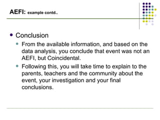 AEFI:  example contd.. Conclusion From the available information, and based on the data analysis, you conclude that event was not an AEFI, but Coincidental. Following this, you will take time to explain to the parents, teachers and the community about the event, your investigation and your final conclusions. 