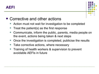 AEFI Corrective and other actions Action must not wait for investigation to be completed Treat the patient(s) as the first response Communicate, inform the public, parents, media people on the event, actions being taken & next steps Once the investigation is completed, publicise the results Take corrective actions, where necessary Training of health workers & supervision to prevent avoidable AEFIs in future 