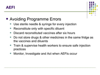 AEFI Avoiding Programme Errors Use sterile needle & syringe for every injection Reconstitute only with specific diluent Discard reconstituted vaccines after six hours Do not store drugs & other medicines in the same fridge as the vaccines and diluents Train & supervise health workers to ensure safe injection practices Monitor, Investigate and Act when AEFIs occur 