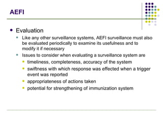 AEFI Evaluation Like any other surveillance systems, AEFI surveillance must also be evaluated periodically to examine its usefulness and to modify it if necessary Issues to consider when evaluating a surveillance system are timeliness, completeness, accuracy of the system swiftness with which response was effected when a trigger event was reported appropriateness of actions taken potential for strengthening of immunization system 