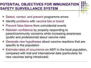 POTENTIAL OBJECTIVES FOR IMMUNIZATION  SAFETY SURVEILLANCE SYSTEM Detect, correct, and prevent  programme errors Identify  problems  with  vaccine lots or brand   Prevent false blame  from coincidental events Maintain confidence  by properly responding to parent/community concerns while increasing awareness (public and professional) about vaccine risks Generate new hypotheses  about vaccine reactions that are specific to the population  Estimate rates of occurrence  on AEFI in the local population, compared with trial and international data (particularly for new vaccines being introduced) 