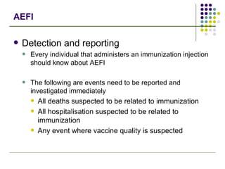 AEFI Detection and reporting Every individual that administers an immunization injection should know about AEFI The following are events need to be reported and investigated immediately All deaths suspected to be related to immunization All hospitalisation suspected to be related to immunization Any event where vaccine quality is suspected 