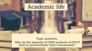 Academic life
Topic question:
Why do the majority of CIFS students of WIUT
tend to procrastinate their Coursework?
 