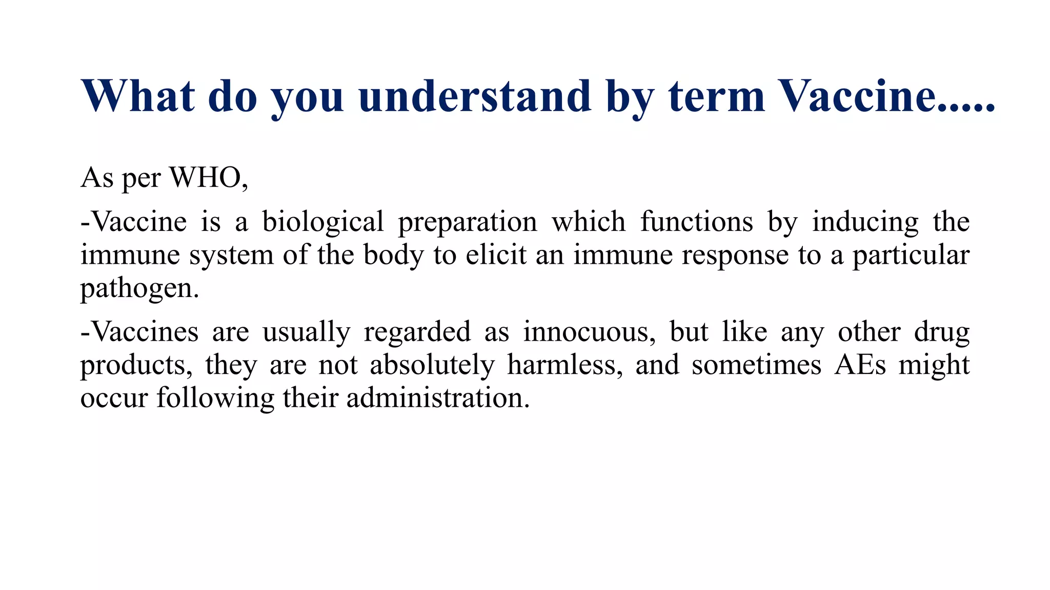 What do you understand by term Vaccine.....
As per WHO,
-Vaccine is a biological preparation which functions by inducing the
immune system of the body to elicit an immune response to a particular
pathogen.
-Vaccines are usually regarded as innocuous, but like any other drug
products, they are not absolutely harmless, and sometimes AEs might
occur following their administration.
 