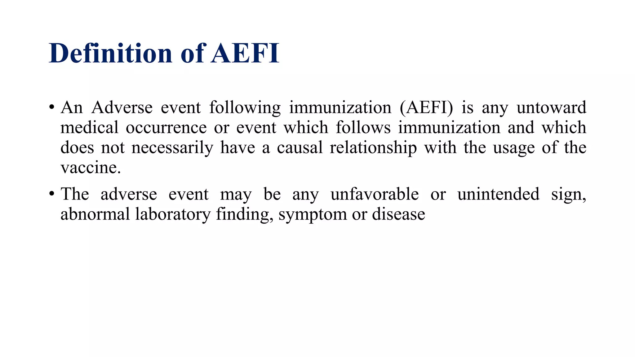 Definition of AEFI
• An Adverse event following immunization (AEFI) is any untoward
medical occurrence or event which follows immunization and which
does not necessarily have a causal relationship with the usage of the
vaccine.
• The adverse event may be any unfavorable or unintended sign,
abnormal laboratory finding, symptom or disease
 