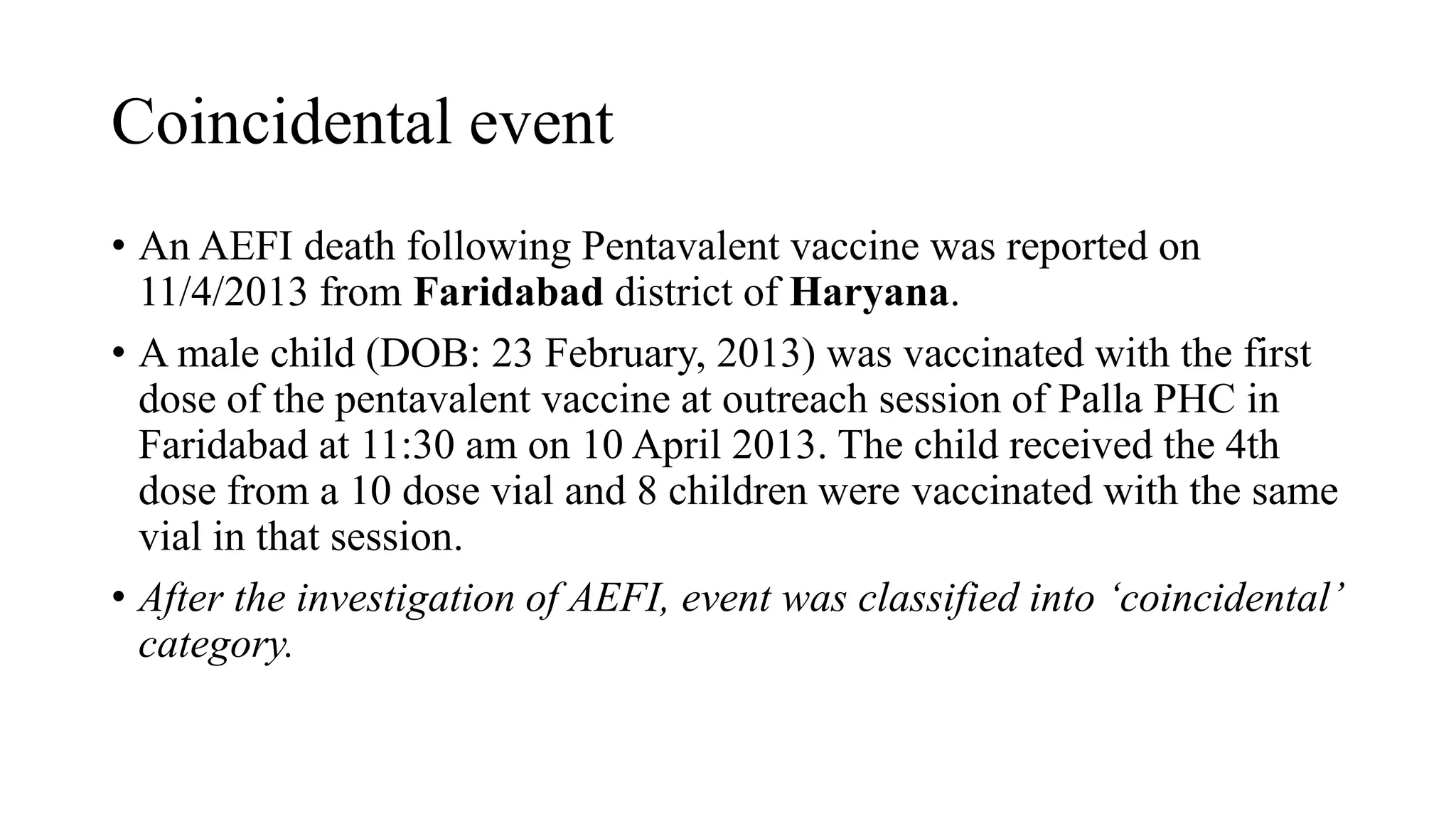 Coincidental event
• An AEFI death following Pentavalent vaccine was reported on
11/4/2013 from Faridabad district of Haryana.
• A male child (DOB: 23 February, 2013) was vaccinated with the first
dose of the pentavalent vaccine at outreach session of Palla PHC in
Faridabad at 11:30 am on 10 April 2013. The child received the 4th
dose from a 10 dose vial and 8 children were vaccinated with the same
vial in that session.
• After the investigation of AEFI, event was classified into ‘coincidental’
category.
 