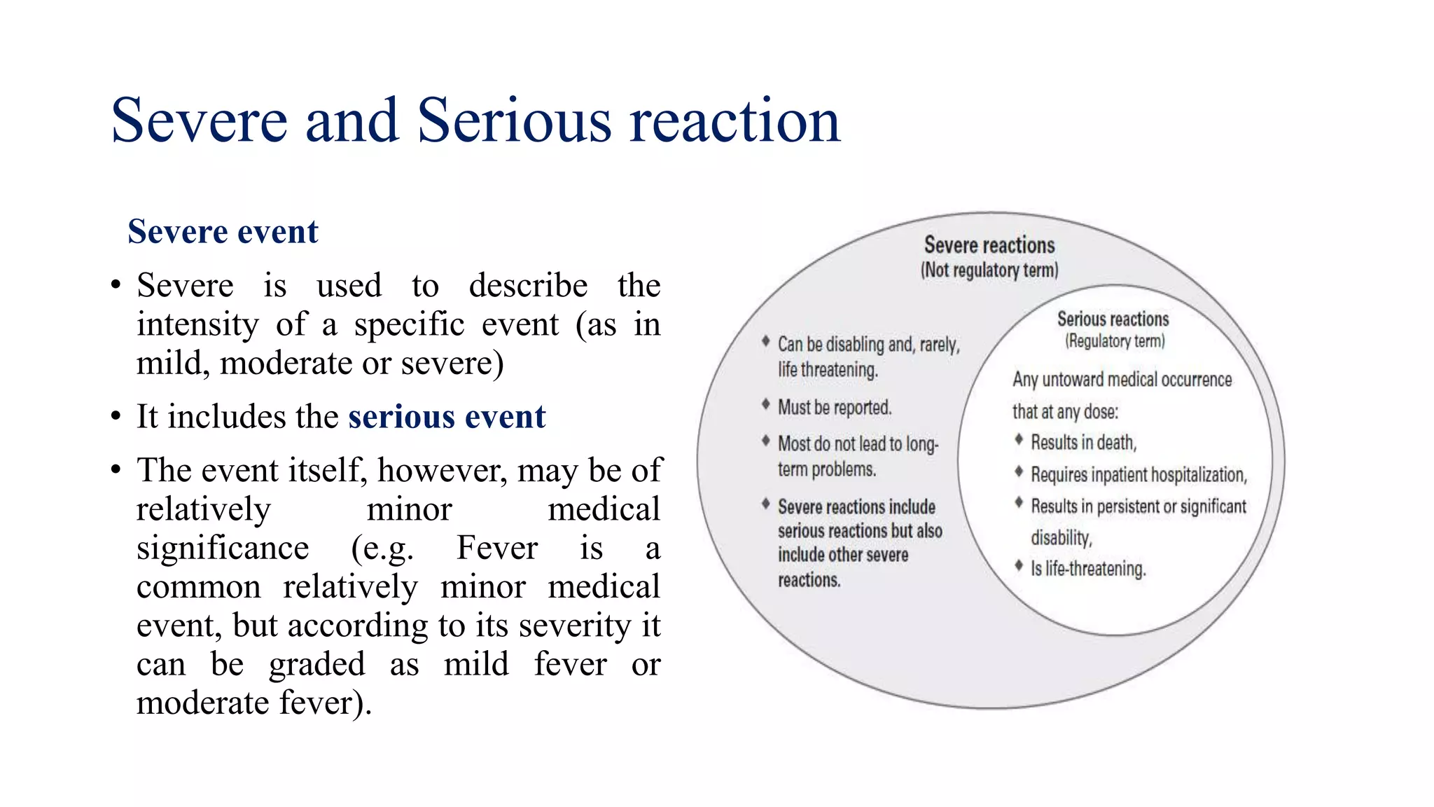 Severe event
• Severe is used to describe the
intensity of a specific event (as in
mild, moderate or severe)
• It includes the serious event
• The event itself, however, may be of
relatively minor medical
significance (e.g. Fever is a
common relatively minor medical
event, but according to its severity it
can be graded as mild fever or
moderate fever).
Severe and Serious reaction
 