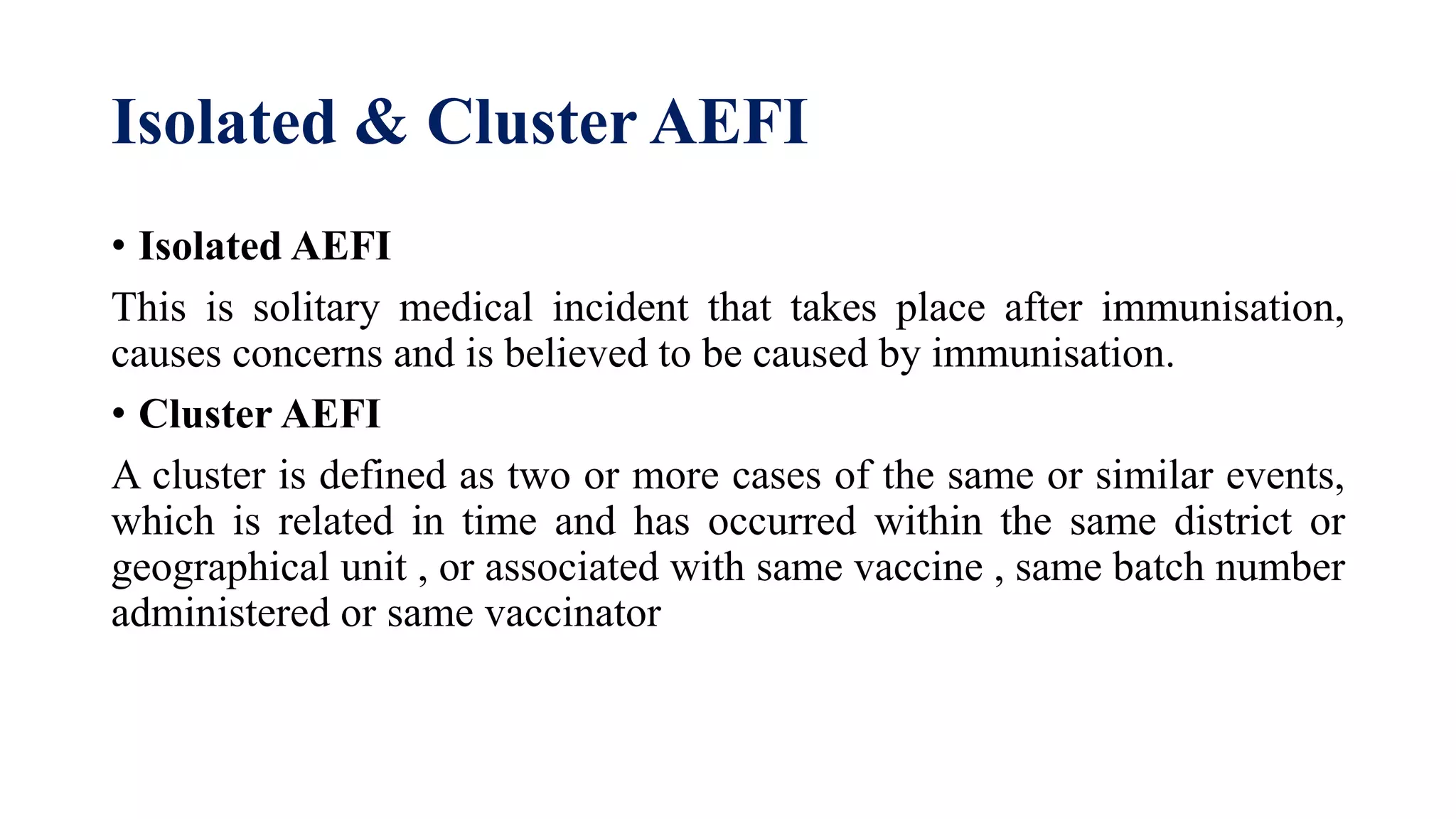 Isolated & Cluster AEFI
• Isolated AEFI
This is solitary medical incident that takes place after immunisation,
causes concerns and is believed to be caused by immunisation.
• Cluster AEFI
A cluster is defined as two or more cases of the same or similar events,
which is related in time and has occurred within the same district or
geographical unit , or associated with same vaccine , same batch number
administered or same vaccinator
 