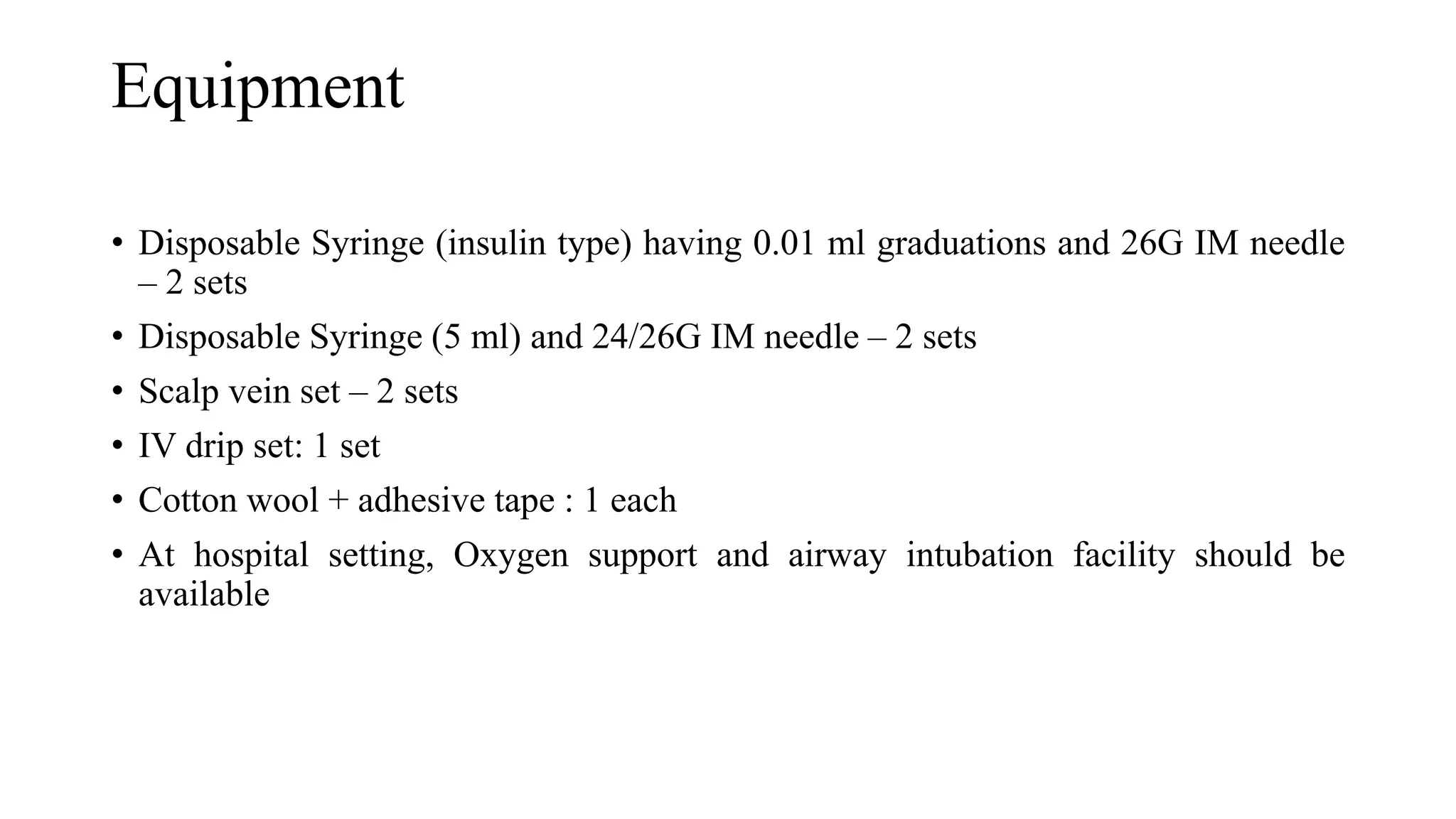 Equipment
• Disposable Syringe (insulin type) having 0.01 ml graduations and 26G IM needle
– 2 sets
• Disposable Syringe (5 ml) and 24/26G IM needle – 2 sets
• Scalp vein set – 2 sets
• IV drip set: 1 set
• Cotton wool + adhesive tape : 1 each
• At hospital setting, Oxygen support and airway intubation facility should be
available
 