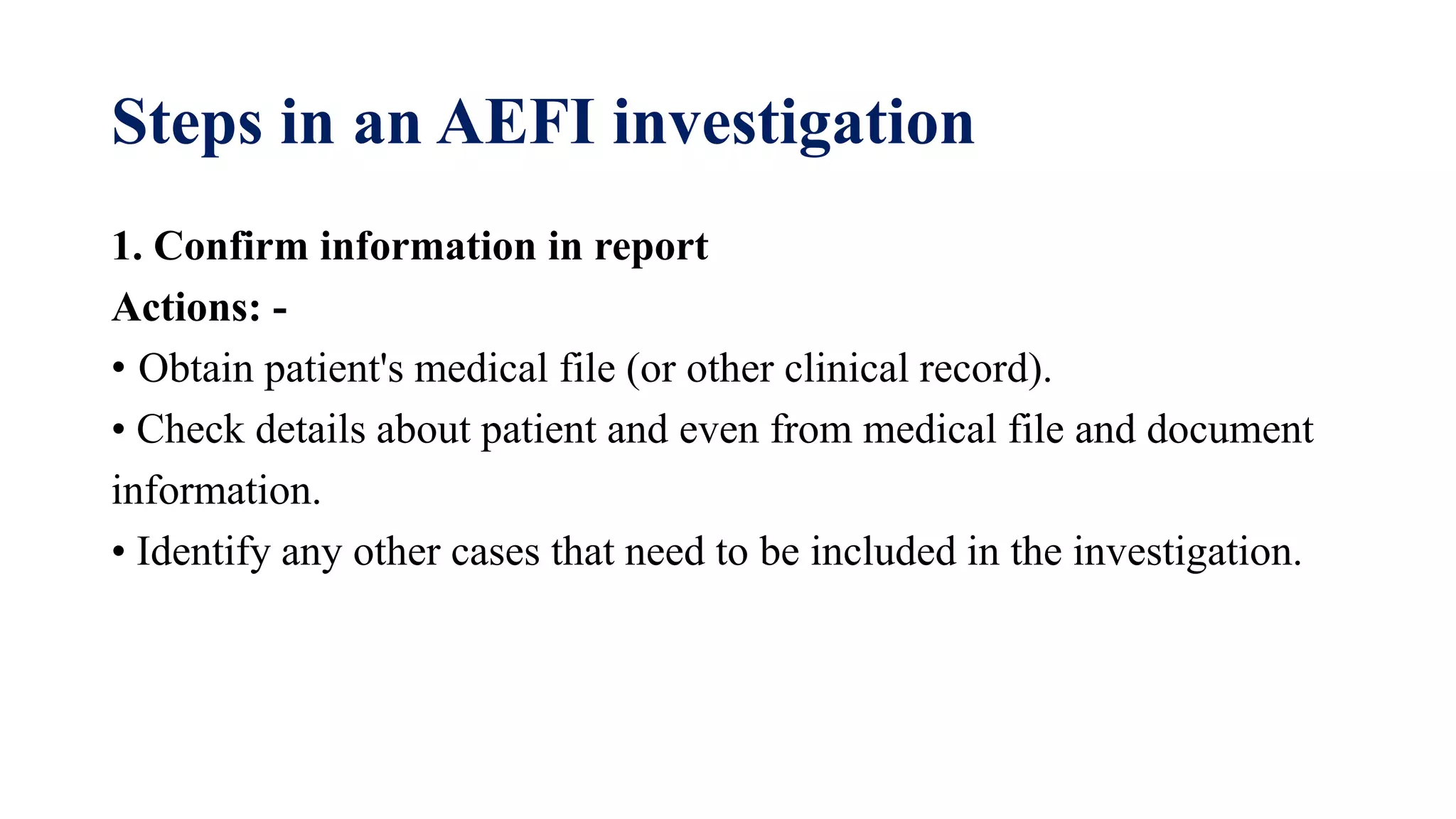 Steps in an AEFI investigation
1. Confirm information in report
Actions: -
• Obtain patient's medical file (or other clinical record).
• Check details about patient and even from medical file and document
information.
• Identify any other cases that need to be included in the investigation.
 