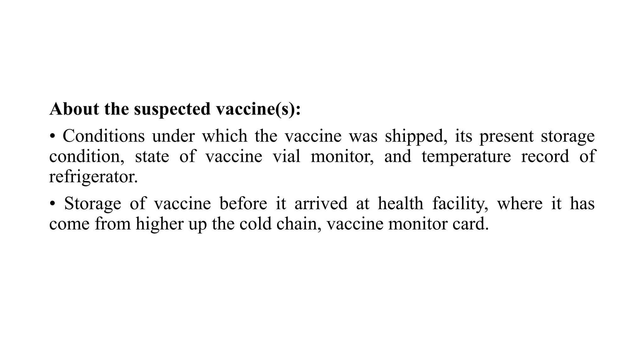 About the suspected vaccine(s):
• Conditions under which the vaccine was shipped, its present storage
condition, state of vaccine vial monitor, and temperature record of
refrigerator.
• Storage of vaccine before it arrived at health facility, where it has
come from higher up the cold chain, vaccine monitor card.
 
