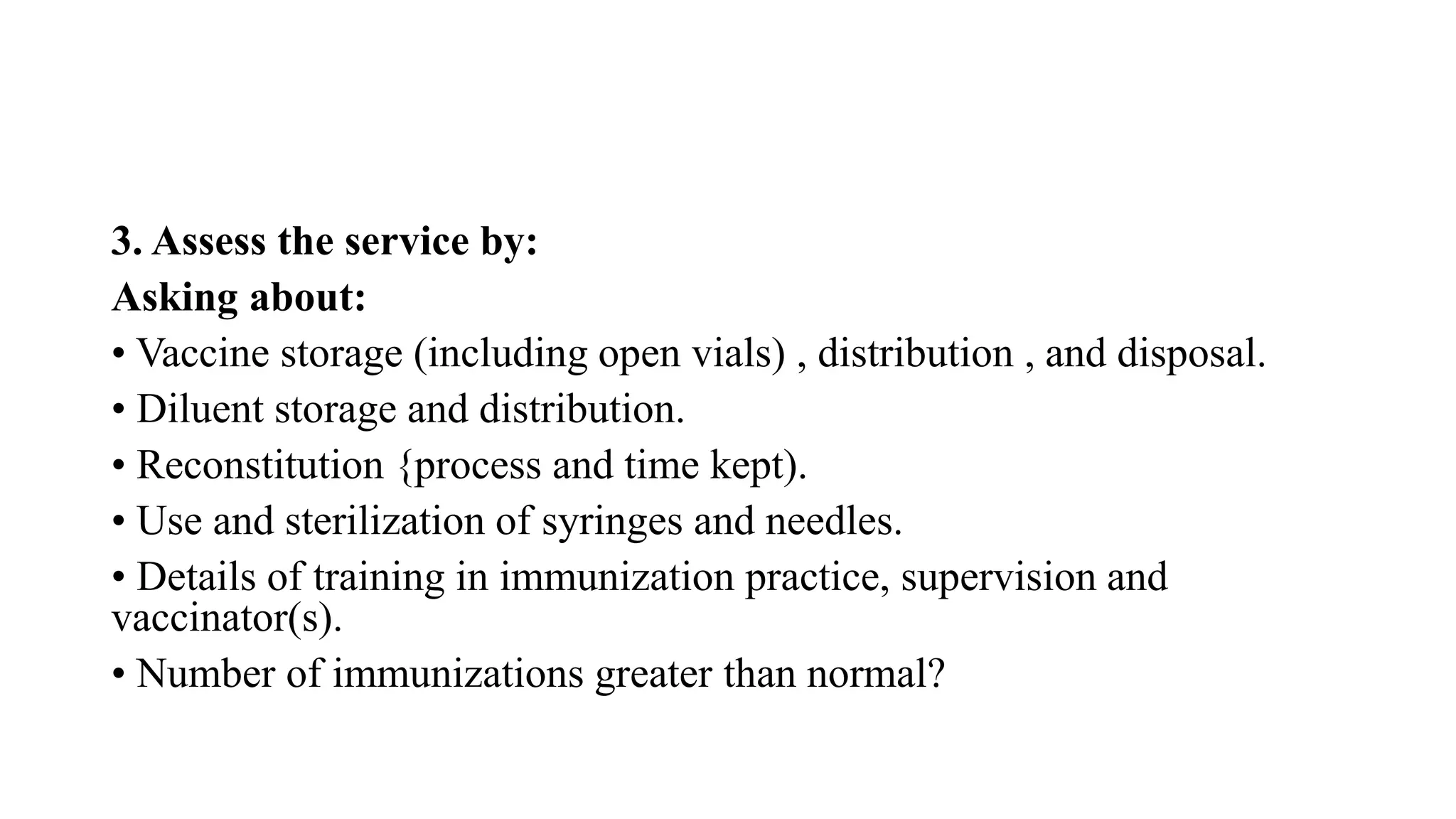 3. Assess the service by:
Asking about:
• Vaccine storage (including open vials) , distribution , and disposal.
• Diluent storage and distribution.
• Reconstitution {process and time kept).
• Use and sterilization of syringes and needles.
• Details of training in immunization practice, supervision and
vaccinator(s).
• Number of immunizations greater than normal?
 