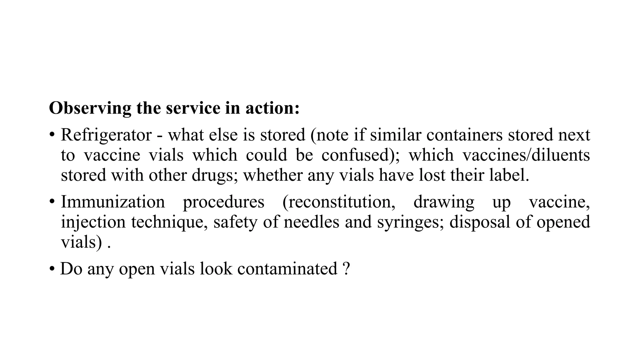 Observing the service in action:
• Refrigerator - what else is stored (note if similar containers stored next
to vaccine vials which could be confused); which vaccines/diluents
stored with other drugs; whether any vials have lost their label.
• Immunization procedures (reconstitution, drawing up vaccine,
injection technique, safety of needles and syringes; disposal of opened
vials) .
• Do any open vials look contaminated ?
 