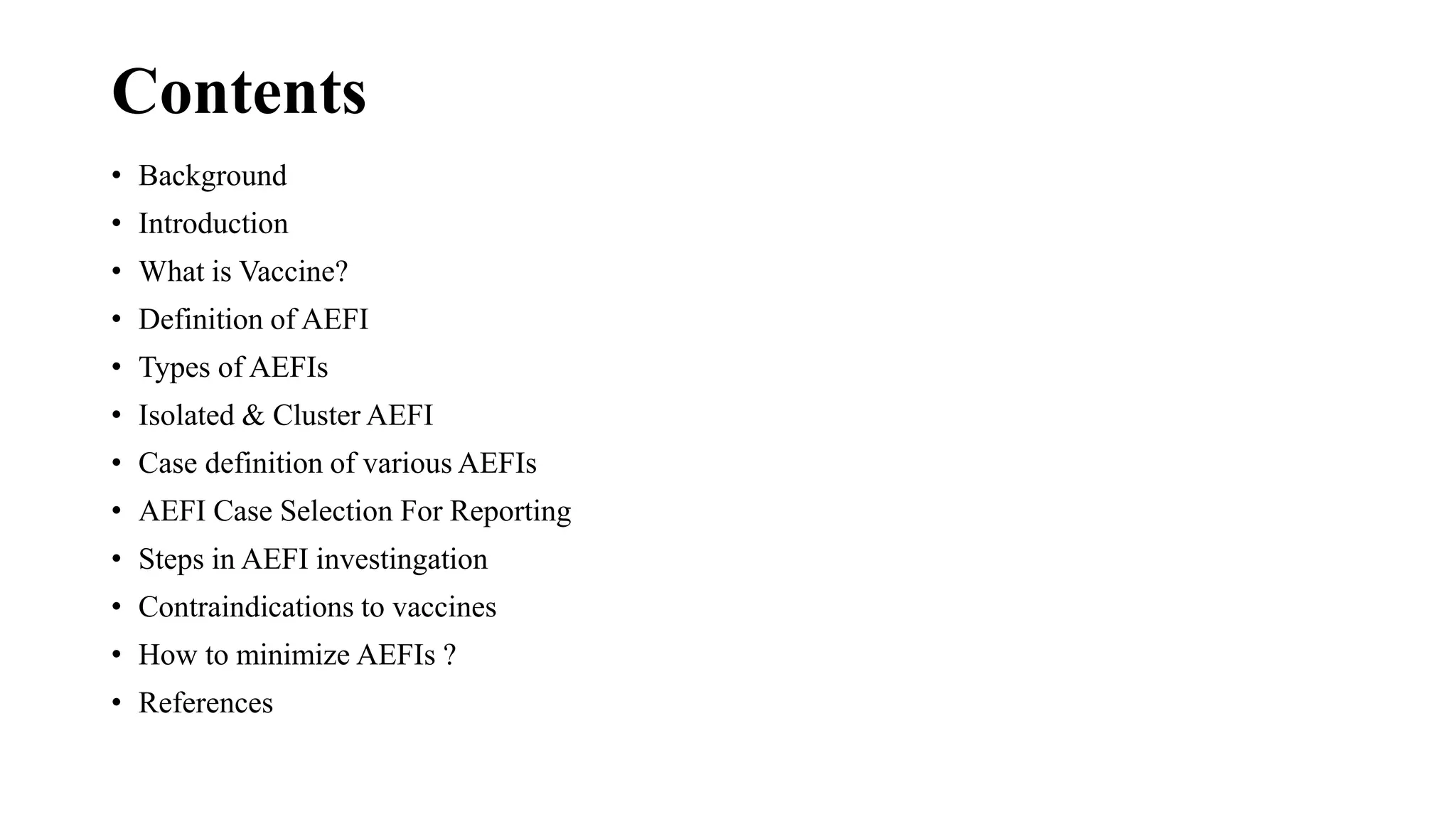 Contents
• Background
• Introduction
• What is Vaccine?
• Definition of AEFI
• Types of AEFIs
• Isolated & Cluster AEFI
• Case definition of various AEFIs
• AEFI Case Selection For Reporting
• Steps in AEFI investingation
• Contraindications to vaccines
• How to minimize AEFIs ?
• References
 