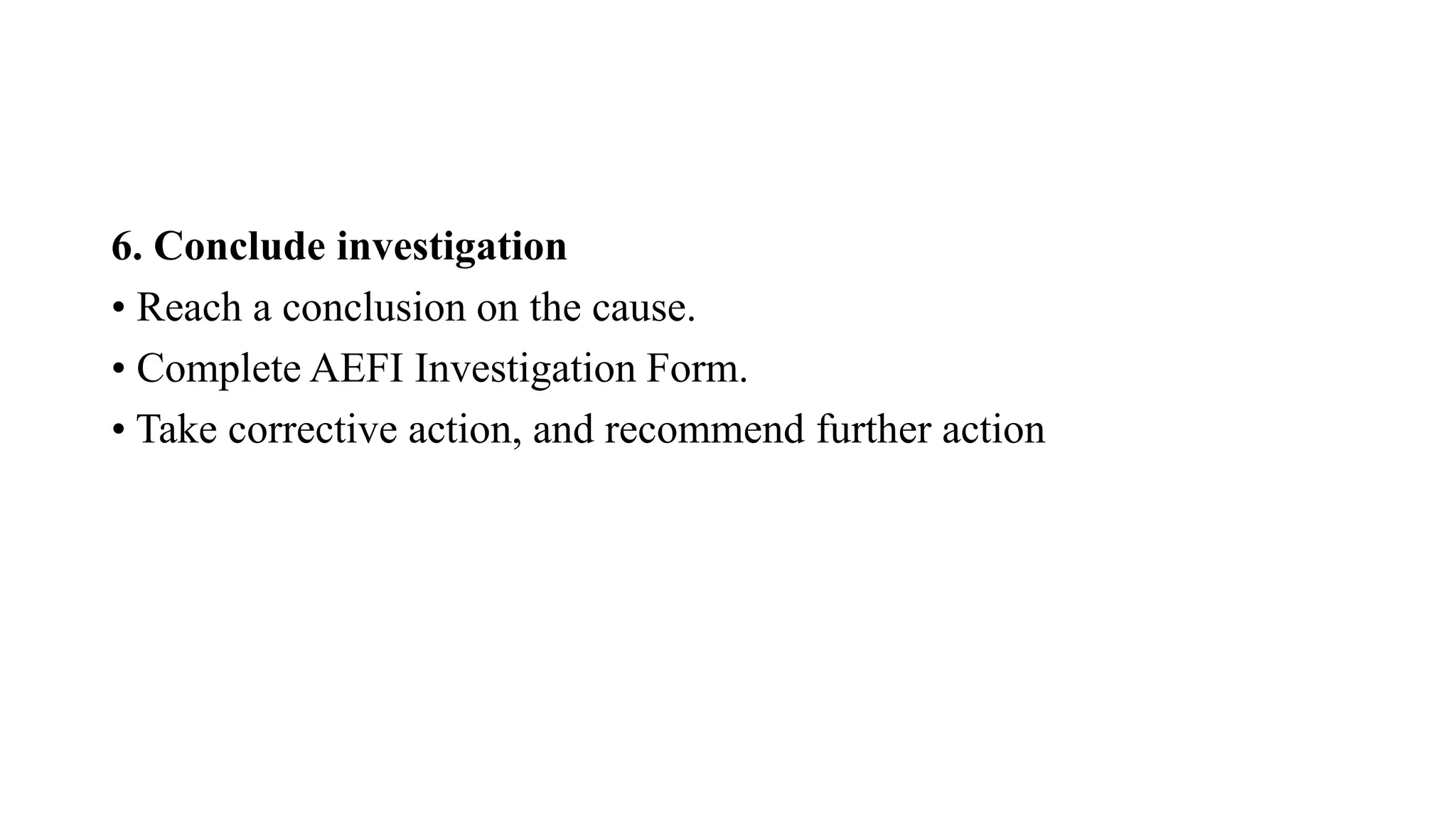 6. Conclude investigation
• Reach a conclusion on the cause.
• Complete AEFI Investigation Form.
• Take corrective action, and recommend further action
 