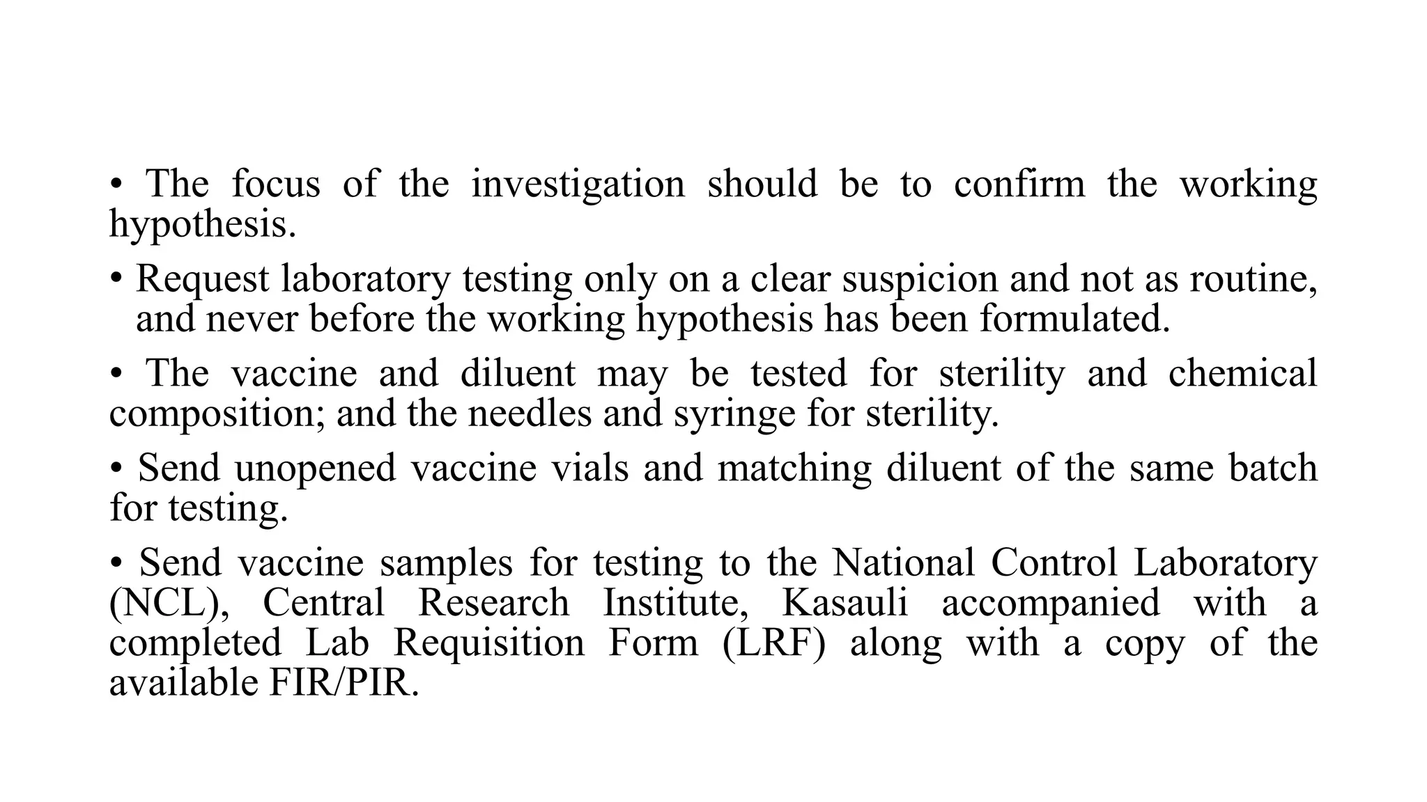 • The focus of the investigation should be to confirm the working
hypothesis.
• Request laboratory testing only on a clear suspicion and not as routine,
and never before the working hypothesis has been formulated.
• The vaccine and diluent may be tested for sterility and chemical
composition; and the needles and syringe for sterility.
• Send unopened vaccine vials and matching diluent of the same batch
for testing.
• Send vaccine samples for testing to the National Control Laboratory
(NCL), Central Research Institute, Kasauli accompanied with a
completed Lab Requisition Form (LRF) along with a copy of the
available FIR/PIR.
 
