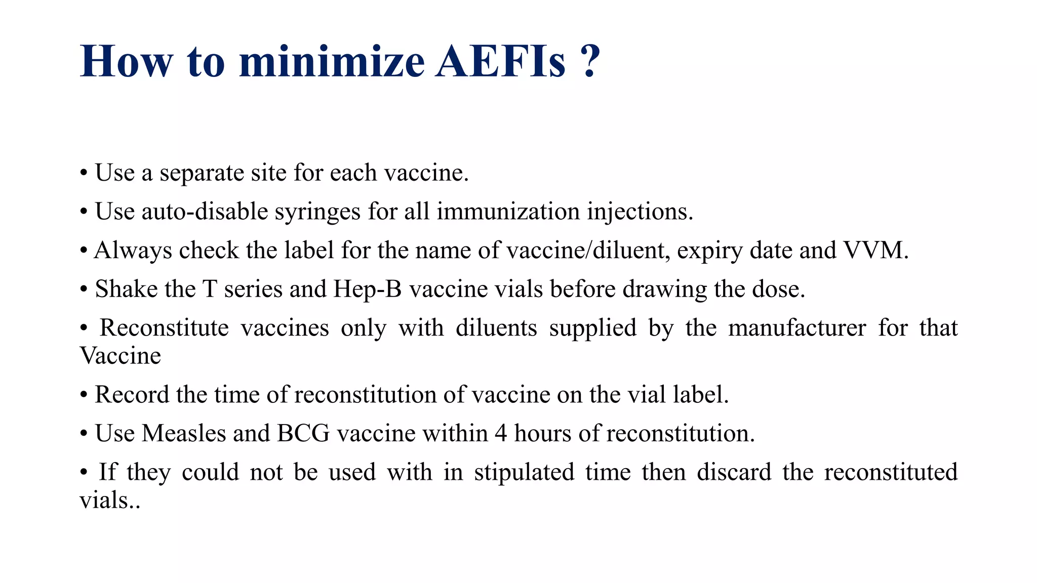 How to minimize AEFIs ?
• Use a separate site for each vaccine.
• Use auto-disable syringes for all immunization injections.
• Always check the label for the name of vaccine/diluent, expiry date and VVM.
• Shake the T series and Hep-B vaccine vials before drawing the dose.
• Reconstitute vaccines only with diluents supplied by the manufacturer for that
Vaccine
• Record the time of reconstitution of vaccine on the vial label.
• Use Measles and BCG vaccine within 4 hours of reconstitution.
• If they could not be used with in stipulated time then discard the reconstituted
vials..
 