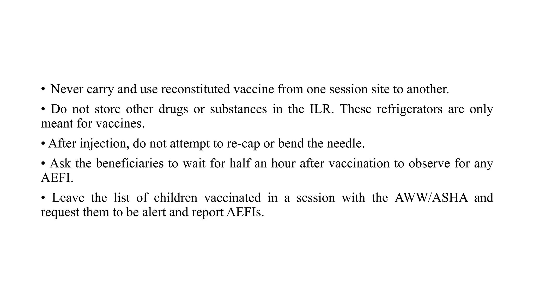 • Never carry and use reconstituted vaccine from one session site to another.
• Do not store other drugs or substances in the ILR. These refrigerators are only
meant for vaccines.
• After injection, do not attempt to re-cap or bend the needle.
• Ask the beneficiaries to wait for half an hour after vaccination to observe for any
AEFI.
• Leave the list of children vaccinated in a session with the AWW/ASHA and
request them to be alert and report AEFIs.
 