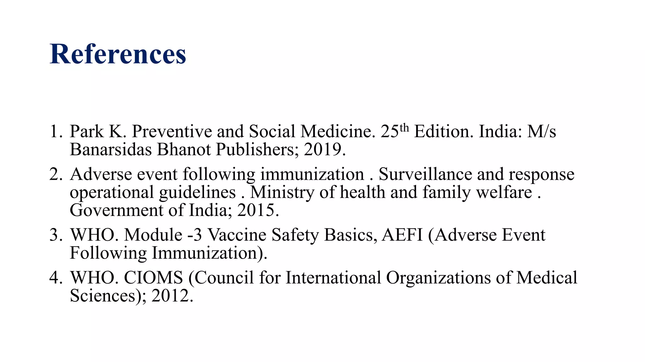 References
1. Park K. Preventive and Social Medicine. 25th Edition. India: M/s
Banarsidas Bhanot Publishers; 2019.
2. Adverse event following immunization . Surveillance and response
operational guidelines . Ministry of health and family welfare .
Government of India; 2015.
3. WHO. Module -3 Vaccine Safety Basics, AEFI (Adverse Event
Following Immunization).
4. WHO. CIOMS (Council for International Organizations of Medical
Sciences); 2012.
 