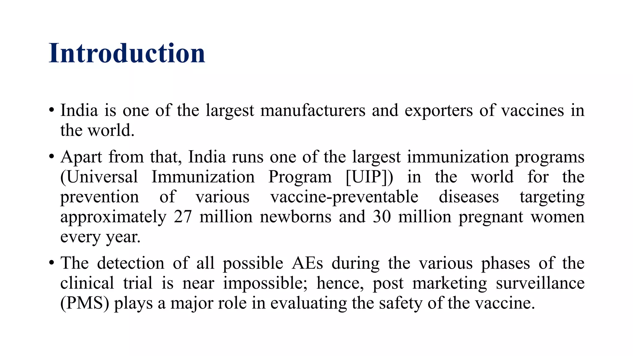 Introduction
• India is one of the largest manufacturers and exporters of vaccines in
the world.
• Apart from that, India runs one of the largest immunization programs
(Universal Immunization Program [UIP]) in the world for the
prevention of various vaccine-preventable diseases targeting
approximately 27 million newborns and 30 million pregnant women
every year.
• The detection of all possible AEs during the various phases of the
clinical trial is near impossible; hence, post marketing surveillance
(PMS) plays a major role in evaluating the safety of the vaccine.
 