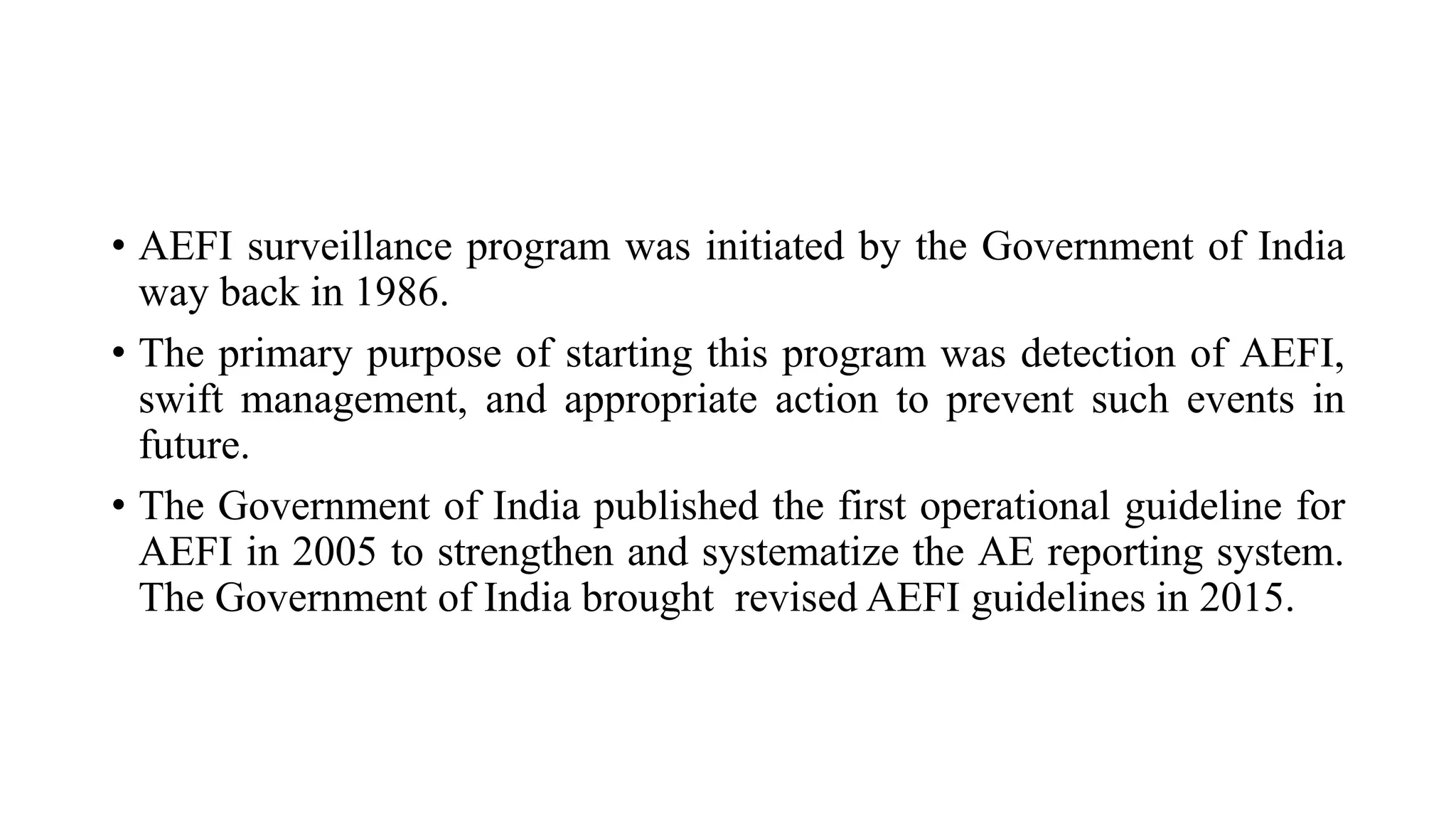 • AEFI surveillance program was initiated by the Government of India
way back in 1986.
• The primary purpose of starting this program was detection of AEFI,
swift management, and appropriate action to prevent such events in
future.
• The Government of India published the first operational guideline for
AEFI in 2005 to strengthen and systematize the AE reporting system.
The Government of India brought revised AEFI guidelines in 2015.
 