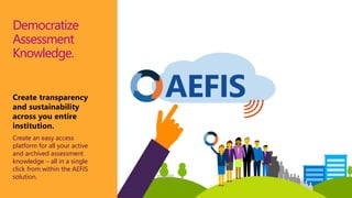 AEFIS
Democratize
Assessment
Knowledge.
Create transparency
and sustainability
across you entire
institution.
Create an easy access
platform for all your active
and archived assessment
knowledge – all in a single
click from within the AEFIS
solution.
 