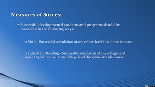 Measures of Success
• Successful developmental students and programs should be
measured in the following ways:
• In Math – Successful completion of any college level (100+) math course
• In English and Reading – Successful completion of any college level
(100+) English course or any college level discipline strands course.
 