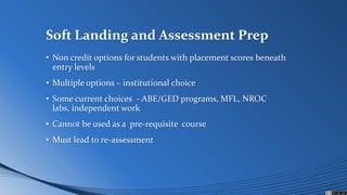 Soft Landing and Assessment Prep
• Non credit options for students with placement scores beneath
entry levels
• Multiple options – institutional choice
• Some current choices - ABE/GED programs, MFL, NROC
labs, independent work
• Cannot be used as a pre-requisite course
• Must lead to re-assessment
 