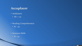 Accuplacer
• Arithmetic
• AR = <30
• Reading Comprehension
• RC <39
• Sentence Skills
• SS <49
 