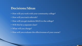 Decisions/Ideas
• How will you work with your community college?
• How will you track referrals?
• How will you get students BACK to the college?
• Will this be a separate class?
• What will you charge?
• How will you evaluate the effectiveness of your course?
 