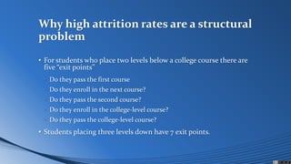 Why high attrition rates are a structural
problem
• For students who place two levels below a college course there are
five “exit points”
• Do they pass the first course
• Do they enroll in the next course?
• Do they pass the second course?
• Do they enroll in the college-level course?
• Do they pass the college-level course?
• Students placing three levels down have 7 exit points.
 
