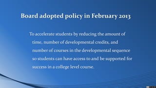 Board adopted policy in February 2013
To accelerate students by reducing the amount of
time, number of developmental credits, and
number of courses in the developmental sequence
so students can have access to and be supported for
success in a college level course.
 