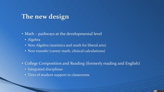 The new design
• Math – pathways at the developmental level
• Algebra
• Non-Algebra (statistics and math for liberal arts)
• Non-transfer (career math, clinical calculations)
• College Composition and Reading (formerly reading and English)
• Integrated disciplines
• Tiers of student support in classrooms
 
