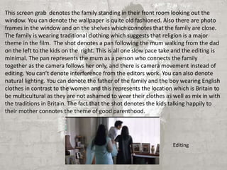 This screen grab denotes the family standing in their front room looking out the 
window. You can denote the wallpaper is quite old fashioned. Also there are photo 
frames in the window and on the shelves which connotes that the family are close. 
The family is wearing traditional clothing which suggests that religion is a major 
theme in the film. The shot denotes a pan following the mum walking from the dad 
on the left to the kids on the right. This is all one slow pace take and the editing is 
minimal. The pan represents the mum as a person who connects the family 
together as the camera follows her only, and there is camera movement instead of 
editing. You can’t denote interference from the editors work. You can also denote 
natural lighting. You can denote the father of the family and the boy wearing English 
clothes in contrast to the women and this represents the location which is Britain to 
be multicultural as they are not ashamed to wear their clothes as well as mix in with 
the traditions in Britain. The fact that the shot denotes the kids talking happily to 
their mother connotes the theme of good parenthood. 
Editing 
 