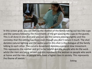 In this screen grab, you can denote the mother of the family taking out tea into cups 
and the camera following the movements of the girl passing the cups to the guests. 
This is all done in one shot and you can see the camera moving slightly and this 
connotes that the editing has flaws even though you don’t notice it much. The shot 
denotes natural lighting and the audio used in this shot is the dialogue of the family 
talking to each other. The camera movement denotes a general slow movement. 
This represents the mother and girl to be helpful and the people who do the work 
whilst the men are being served and this represents the woman as people who work 
at home and the men as people who have a higher class in society. This represents 
the theme of sexism. 
Editing 
 