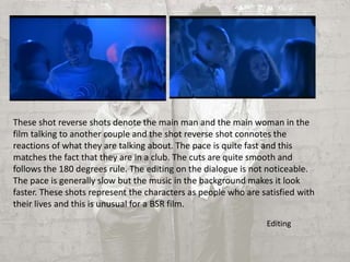 These shot reverse shots denote the main man and the main woman in the 
film talking to another couple and the shot reverse shot connotes the 
reactions of what they are talking about. The pace is quite fast and this 
matches the fact that they are in a club. The cuts are quite smooth and 
follows the 180 degrees rule. The editing on the dialogue is not noticeable. 
The pace is generally slow but the music in the background makes it look 
faster. These shots represent the characters as people who are satisfied with 
their lives and this is unusual for a BSR film. 
Editing 
 