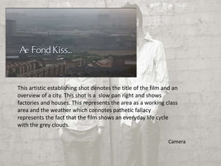 This artistic establishing shot denotes the title of the film and an 
overview of a city. This shot is a slow pan right and shows 
factories and houses. This represents the area as a working class 
area and the weather which connotes pathetic fallacy 
represents the fact that the film shows an everyday life cycle 
with the grey clouds. 
Camera 
 