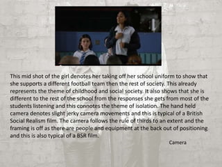 This mid shot of the girl denotes her taking off her school uniform to show that 
she supports a different football team then the rest of society. This already 
represents the theme of childhood and social society. It also shows that she is 
different to the rest of the school from the responses she gets from most of the 
students listening and this connotes the theme of isolation. The hand held 
camera denotes slight jerky camera movements and this is typical of a British 
Social Realism film. The camera follows the rule of thirds to an extent and the 
framing is off as there are people and equipment at the back out of positioning 
and this is also typical of a BSR film. 
Camera 
 