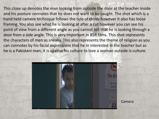 This close up denotes the man looking from outside the door at the teacher inside 
and his posture connotes that he does not want to be caught. The shot which is a 
hand held camera technique follows the rule of thirds however it also has loose 
framing. You also see what he is looking at after a cut however you can see his 
point of view from a different angle as you cannot tell that he is looking through a 
door from a side angle. This is very important in BSR films. This shot represents 
the characters of men as sneaky. This also represents the theme of religion as you 
can connotes by his facial expressions that he in interested in the teacher but as 
he is a Pakistani man, it is against his culture to love a woman outside is culture. 
Camera 
