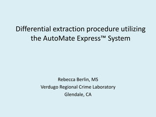 Differential extraction procedure utilizing
the AutoMate Express™ System
Rebecca Berlin, MS
Verdugo Regional Crime Laboratory
Glendale, CA
 