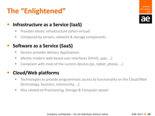 Company confidential – Do not distribute without notice ©AE 2014  15
The “Enlightened”
 Infrastructure as a Service (IaaS)
 Provides elastic infrastructure (often virtual)
 Composed by servers, network & storage components
 Software as a Service (SaaS)
 Service provider delivers Applications
 Merely modern web based user interfaces (html5, ajax, …)
 Compliant with most of the current devices (pc, tablet, phone, …)
 Cloud/Web platforms
 Technologies to provide programmatic access to functionality on the Cloud/Web
(technology, business, community, …)
 Also related to Provisioning, Storage & Computer power
 