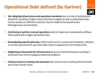 Company confidential – Do not distribute without notice ©AE 2014  28
Operational Debt defined (by Gartner)
 Not adopting infrastructure and operations standards due to a lack of architectural
blueprints resulting in higher costs of technical support as well as potentially lower
service quality, as sufficient resources may be unable to be spread across
heterogeneous environments.
 Continuing to perform manual operations and not implement automated workflows
that could result in higher personnel costs.
 Downplaying capacity planning, which could result in unnecessary hardware, software
or services procurement, plus new labor costs to support the new infrastructure.
 Neglecting to document the infrastructure because of lack of resources resulting in
increased mean time to diagnose potential problems.
 Failing to invest in training and education that could result in poorly performed work
due to low morale issues.
 