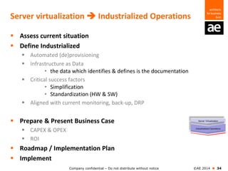 Company confidential – Do not distribute without notice ©AE 2014  34
Server virtualization  Industrialized Operations
 Assess current situation
 Define Industrialized
 Automated (de)provisioning
 Infrastructure as Data
• the data which identifies & defines is the documentation
 Critical success factors
• Simplification
• Standardization (HW & SW)
 Aligned with current monitoring, back-up, DRP
 Prepare & Present Business Case
 CAPEX & OPEX
 ROI
 Roadmap / Implementation Plan
 Implement
 
