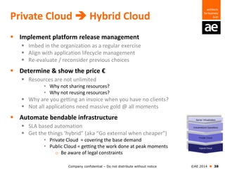 Company confidential – Do not distribute without notice ©AE 2014  38
Private Cloud  Hybrid Cloud
 Implement platform release management
 Imbed in the organization as a regular exercise
 Align with application lifecycle management
 Re-evaluate / reconsider previous choices
 Determine & show the price €
 Resources are not unlimited
• Why not sharing resources?
• Why not reusing resources?
 Why are you getting an invoice when you have no clients?
 Not all applications need massive gold @ all moments
 Automate bendable infrastructure
 SLA based automation
 Get the things ‘hybrid” (aka “Go external when cheaper”)
• Private Cloud = covering the base demand
• Public Cloud = getting the work done at peak moments
o Be aware of legal constraints
 