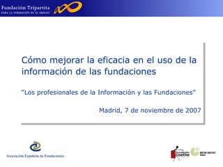 Cómo mejorar la eficacia en el uso de la información de las fundaciones  “ Los profesionales de la Información y las Fundaciones” Madrid, 7 de noviembre de 2007 