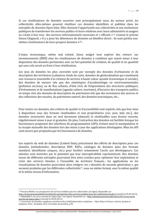 P a g e | 9
Laurence Rumeau | Rapport Licence professionnelle « Management des ressources numériques » | Juin 2013
Si ces réutilisateurs de données ouvertes sont principalement issus du secteur privé, les
collectivités elles-mêmes peuvent réutiliser ces données identifiées et publiées dans les
entrepôts de données Open Data. Elles donnent l’opportunité aux collectivités et aux institutions
publiques de transformer les services publics et leurs relations avec leurs administrés et usagers
en créant à leur tour des services informationnels innovants et « officiels »15. Comme le précise
Simon Chignard, « Il y a pour les détenteurs de données un bénéfice direct : ils sont parfois eux-
mêmes réutilisateurs de leurs propres données »16.
L’enjeu économique, même mal estimé, laisse malgré tout espérer des retours sur
investissements (ROI) chez les réutilisateurs de données à condition que soient mises à leur
disposition des données pertinentes avec un fort potentiel de création, de qualité et en quantité
qui sans cela serait un frein à leur réutilisation.
Les jeux de données les plus convoités sont par exemple des données d’urbanisme et de
description des territoires (cadastres, fonds de carte, données de géolocalisation qui constituent
une ressource essentielle à la création de services à haute valeur ajoutée économique et sociale),
des données de mesure tels que des statistiques d’accidentologie ou environnementales
(pollution air/eau), ou de flux urbains, d’état civil, de fréquentation des structures publiques,
d’évènements et de manifestations (agenda culture, tourisme), d’horaires des transports publics
en temps réel, des données de description du patrimoine tels que des inventaires des œuvres et
des collections des musées, du patrimoine naturel, des données touristiques, etc..
Pour toutes ces données, des critères de qualité et d’accessibilité sont espérés, tels que leur mise
à disposition sous des formats réutilisables et non propriétaires (csv, json, kml, etc.), des
données structurées dans un seul document (dataset) et réutilisables sous licence ouverte,
régulièrement mises à jour et gratuites. De plus, l’extraction des données est facilitée lorsque les
fournisseurs proposent des interfaces de programmation (API), évitant ainsi la manipulation et
la recopie manuelle des données lors des mises à jour des applications développées. Mais les API
sont encore peu proposées par les fournisseurs de données.
Les experts du web de données (Linked Data) préconisent des efforts de description pour ces
données (métadonnées, description RDF, RDFa, catalogue de données dans des formats
standard, identifiants uniques, etc.) pour faciliter notamment l’accès aux développeurs. Ces
attentes sont motivées par le potentiel que leur interopérabilité représenterait. Des données
issues de différents entrepôts pourraient être ainsi croisées pour optimiser leur exploitation et
créer des services étendus à l’ensemble du territoire français ; les applications ou les
visualisations de données pourraient alors intégrer ces « données de seconde génération », qui
seraient produites par les différentes collectivités17, sous un même format, avec la même qualité
et le même niveau d’information.
15 Proxima Mobile. Les perspectives de services mobiles pour les collectivités [en ligne]. Disponible sur :
http://www.proximamobile.fr/article/les-perspectives-des-services-mobiles-pour-les-collectivites-locales (consulté le 05.05.2013).
16 CHIGNARD S. Ou est le marché de l’Open data ? [en ligne]. Disponible sur : http://donneesouvertes.info/2012/03/12/ou-est-le-
marche-de-lopen-data/ (consulté le 05.05.2013)
17 L’ouverture de données complexes entraînera des réutilisations plus complexes – Open Data en France: acteurs, projets et
tendance. Paris : Serdalab, 2012, les études sectorielles, p.95.
 