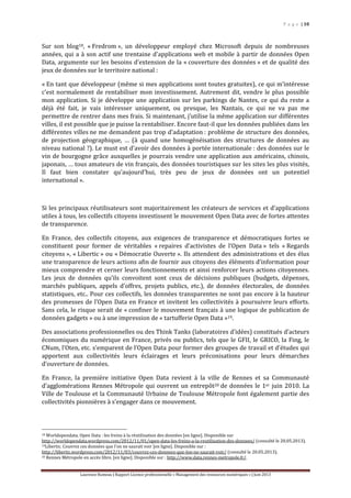 P a g e | 10
Laurence Rumeau | Rapport Licence professionnelle « Management des ressources numériques » | Juin 2013
Sur son blog18, « Fredrom », un développeur employé chez Microsoft depuis de nombreuses
années, qui a à son actif une trentaine d'applications web et mobile à partir de données Open
Data, argumente sur les besoins d’extension de la « couverture des données » et de qualité des
jeux de données sur le territoire national :
« En tant que développeur (même si mes applications sont toutes gratuites), ce qui m’intéresse
c’est normalement de rentabiliser mon investissement. Autrement dit, vendre le plus possible
mon application. Si je développe une application sur les parkings de Nantes, ce qui du reste a
déjà été fait, je vais intéresser uniquement, ou presque, les Nantais, ce qui ne va pas me
permettre de rentrer dans mes frais. Si maintenant, j’utilise la même application sur différentes
villes, il est possible que je puisse la rentabiliser. Encore faut-il que les données publiées dans les
différentes villes ne me demandent pas trop d’adaptation : problème de structure des données,
de projection géographique, … (à quand une homogénéisation des structures de données au
niveau national ?). Le must est d’avoir des données à portée internationale : des données sur le
vin de bourgogne grâce auxquelles je pourrais vendre une application aux américains, chinois,
japonais, … tous amateurs de vin français, des données touristiques sur les sites les plus visités,
Il faut bien constater qu’aujourd’hui, très peu de jeux de données ont un potentiel
international ».
Si les principaux réutilisateurs sont majoritairement les créateurs de services et d’applications
utiles à tous, les collectifs citoyens investissent le mouvement Open Data avec de fortes attentes
de transparence.
En France, des collectifs citoyens, aux exigences de transparence et démocratiques fortes se
constituent pour former de véritables « repaires d’activistes de l’Open Data » tels « Regards
citoyens », « Libertic » ou « Démocratie Ouverte ». Ils attendent des administrations et des élus
une transparence de leurs actions afin de fournir aux citoyens des éléments d’information pour
mieux comprendre et cerner leurs fonctionnements et ainsi renforcer leurs actions citoyennes.
Les jeux de données qu’ils convoitent sont ceux de décisions publiques (budgets, dépenses,
marchés publiques, appels d’offres, projets publics, etc.), de données électorales, de données
statistiques, etc.. Pour ces collectifs, les données transparentes ne sont pas encore à la hauteur
des promesses de l’Open Data en France et invitent les collectivités à poursuivre leurs efforts.
Sans cela, le risque serait de « confiner le mouvement français à une logique de publication de
données gadgets » ou à une impression de « tartufferie Open Data »19.
Des associations professionnelles ou des Think Tanks (laboratoires d’idées) constitués d’acteurs
économiques du numérique en France, privés ou publics, tels que le GFII, le GRICO, la Fing, le
CNum, l’Oten, etc. s’emparent de l’Open Data pour former des groupes de travail et d’études qui
apportent aux collectivités leurs éclairages et leurs préconisations pour leurs démarches
d’ouverture de données.
En France, la première initiative Open Data revient à la ville de Rennes et sa Communauté
d’agglomérations Rennes Métropole qui ouvrent un entrepôt20 de données le 1er juin 2010. La
Ville de Toulouse et la Communauté Urbaine de Toulouse Métropole font également partie des
collectivités pionnières à s’engager dans ce mouvement.
18 Worldopendata. Open Data : les freins à la réutilisation des données [en ligne]. Disponible sur
http://worldopendata.wordpress.com/2012/11/01/open-data-les-freins-a-la-reutilisation-des-donnees/ (consulté le 20.05.2013).
19Libertic. Couvrez ces données que l’on ne saurait voir [en ligne]. Disponible sur :
http://libertic.wordpress.com/2012/11/03/couvrez-ces-donnees-que-lon-ne-saurait-voir/ (consulté le 20.05.2013).
20 Rennes Métropole en accès libre. [en ligne]. Disponible sur : http://www.data.rennes-metropole.fr/.
 